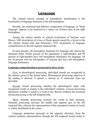 Language
    The clearest known example of hemispheric lateralization is the
localization of language functions to the left hemisphere.

    Prosody, the emotional and affective components of language, or "body
language" appears to be localized in a mirror set of brain units in the right
hemisphere.

     Among the earliest models of cortical localization of function were
Broca's 1865 description of a loss of fluent speech caused by a lesion in the
left inferior frontal lobe and Wernicke's 1874 localization of language
comprehension to the left superior temporal lobe.

    In most persons, the hemisphere dominant for language also directs the
dominant hand. Ninety percent of the population is right-handed, and 99
percent of right-handers have left hemispheric dominance for language. Of
the 10 percent who are left-handers, 67 percent also have left hemispheric
language dominance.

Language comprehension is processed at three levels:

    First, in phonological processing, individual sounds are recognized in
the inferior gyrus of the frontal lobes. Phonological processing improves if
lip reading is allowed, if speech is slowed, or if contextual clues are
provided.

    Second, lexical processing matches the phonological input with
recognized words or sounds in the individual's memory. Lexical processing
determines whether a sound is a word or not. Recent evidence has localized
lexical processing to the left temporal lobe.

    Third, semantic processing connects the words to their meaning.
Semantic processing activates the middle and superior gyri of the left
temporal lobe, whereas the representation of the conceptual content of words
is widely distributed in the cortex.

    Language production proceeds in the opposite direction, from the
cortical semantic representations through the left temporal lexical nodes to
 