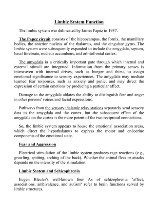 Limbic System Function
  The limbic system was delineated by James Papez in 1937.

   The Papez circuit consists of the hippocampus, the fornix, the mamillary
bodies, the anterior nucleus of the thalamus, and the cingulate gyrus. The
limbic system were subsequently expanded to include the amygdala, septum,
basal forebrain, nucleus accumbens, and orbitofrontal cortex.

   The amygdala ia a critically important gate through which internal and
external stimuli are integrated. Information from the primary senses is
interwoven with internal drives, such as hunger and thirst, to assign
emotional significance to sensory experiences. The amygdala may mediate
learned fear responses, such as anxiety and panic, and may direct the
expression of certain emotions by producing a particular affect.

   Damage to the amygdala ablates the ability to distinguish fear and anger
in other persons' voices and facial expressions.

   Pathways from the sensory thalamic relay stations separately send sensory
data to the amygdala and the cortex, but the subsequent effect of the
amygdala on the cortex is the more potent of the two reciprocal connections.

  So, the limbic system appears to house the emotional association areas,
which direct the hypothalamus to express the motor and endocrine
components of the emotional state.

  Fear and Aggression

   Electrical stimulation of the limbic system produces rage reactions (e.g.,
growling, spitting, arching of the back). Whether the animal flees or attacks
depends on the intensity of the stimulation.

  Limbic System and Schizophrenia

   Eugen Bleuler's well-known four As of schizophrenia "affect,
associations, ambivalence, and autism" refer to brain functions served by
limbic structures.
 