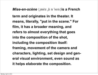 Mise-en-scène                is a French
                        term and originates in the theater. It
                        means, literally, "put in the scene." For
                        film, it has a broader meaning, and
                        refers to almost everything that goes
                        into the composition of the shot,
                        including the composition itself:
                        framing, movement of the camera and
                        characters, lighting, set design and gen-
                        eral visual environment, even sound as
                        it helps elaborate the composition.

Monday, April 5, 2010
 