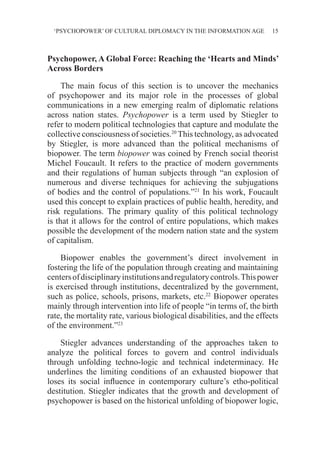 ‘PSYCHOPOWER’ OF CULTURAL DIPLOMACY IN THE INFORMATION AGE 15
Psychopower, A Global Force: Reaching the ‘Hearts and Minds’
Across Borders
The main focus of this section is to uncover the mechanics
of psychopower and its major role in the processes of global
communications in a new emerging realm of diplomatic relations
across nation states. Psychopower is a term used by Stiegler to
refer to modern political technologies that capture and modulate the
collective consciousness of societies.20
This technology, as advocated
by Stiegler, is more advanced than the political mechanisms of
biopower. The term biopower was coined by French social theorist
Michel Foucault. It refers to the practice of modern governments
and their regulations of human subjects through “an explosion of
numerous and diverse techniques for achieving the subjugations
of bodies and the control of populations.”21
In his work, Foucault
used this concept to explain practices of public health, heredity, and
risk regulations. The primary quality of this political technology
is that it allows for the control of entire populations, which makes
possible the development of the modern nation state and the system
of capitalism.
Biopower enables the government’s direct involvement in
fostering the life of the population through creating and maintaining
centersofdisciplinaryinstitutionsandregulatorycontrols.Thispower
is exercised through institutions, decentralized by the government,
such as police, schools, prisons, markets, etc.22
Biopower operates
mainly through intervention into life of people “in terms of, the birth
rate, the mortality rate, various biological disabilities, and the effects
of the environment.”23
Stiegler advances understanding of the approaches taken to
analyze the political forces to govern and control individuals
through unfolding techno-logic and technical indeterminacy. He
underlines the limiting conditions of an exhausted biopower that
loses its social influence in contemporary culture’s etho-political
destitution. Stiegler indicates that the growth and development of
psychopower is based on the historical unfolding of biopower logic,
 