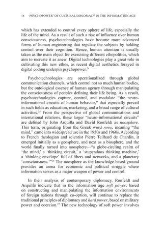 16 ‘PSYCHOPOWER’ OF CULTURAL DIPLOMACY IN THE INFORMATION AGE
which has extended to control every sphere of life, especially the
life of the mind. As a result of such a rise of influence over human
consciousness, psychotechnologies have become more advanced
forms of human engineering that regulate the subjects by holding
control over their cognition. Hence, human attention is usually
taken as the main object for exercising different ethopolitics, which
aim to recreate it as anew. Digital technologies play a great role in
cultivating this new ethos, as recent digital aesthetics forayed in
digital coding underpin psychopower.24
Psychotechnologies are operationalized through global
communication channels, which control not so much human bodies,
but the ontological essence of human agency through manipulating
the consciousness of peoples defining their life being. As a result,
psychotechnologies capture, control, and modulate “the neuro-
informational circuits of human behavior,” that especially prevail
in such fields as education, marketing, and a broad range of cultural
activities.25
From the perspective of global communications and
international relations, these larger “neuro-informational circuits”
are defined by John Arquilla and David Ronfeldt as noosphere.
This term, originating from the Greek word noos, meaning “the
mind,” came into widespread use in the 1950s and 1960s. According
to French theologian and scientist Pierre Teilhard de Chardin, it
emerged initially as a geosphere, and next as a biosphere, and the
world finally turned into noosphere—“a globe-circling realm of
‘the mind,’ a ‘thinking circuit,’ a ‘stupendous thinking machine,’
a ‘thinking envelope’ full of fibers and networks, and a planetary
‘consciousness.’”26
The noosphere as the knowledge-based ground
provides an arena for economic and political struggle where
information serves as a major weapon of power and control.
In their analysis of contemporary diplomacy, Ronfeldt and
Arquilla indicate that in the information age soft power, based
on constructing and manipulating the information environments
of foreign nations through co-option, will continue to replace the
traditional principles of diplomacy and hard power, based on military
power and coercion.27
The new technology of soft power involves
 