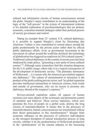 18 ‘PSYCHOPOWER’ OF CULTURAL DIPLOMACY IN THE INFORMATION AGE
cultural and information circuits of human consciousness around
the globe. Stiegler’s major contribution to an understanding of the
logic of the “soft powers” in the system of international relations
is his detailed exploration of psychotechnologies that are primary
economic, consumer-oriented strategies rather than political powers
of society governance and control.
Taking an example from 21st
century U.S. cultural diplomacy,
it is possible to support Stiegler’s claim by illustrating that
American “culture is now transmitted to remote places around the
globe predominantly by the private sector rather than by official
public diplomacy efforts. Even as government investment in the
movement of culture around the world has declined, the technology
of globalization has triggered an explosion in USA cultural exports.”
Traditional cultural diplomacy in the country in recent years has been
shadowed by trade policy, “generating a new point of cross-cultural
contact.”32
Although many researchers find this situation dangerous
for the U.S. public image, others take it as a logical consequence of
the development of democratic society. “The planetary dominance
of Hollywood… is a reason why the American government neglects
arts diplomacy.” The culture of entertainment or relaxation is the
product of the profit-seeking private sector, and “its global expansion
provides intellectual ammunition to American citizens, both inside
and outside of government, who see no reason to promote arts
diplomacy abroad at the taxpayer’s expenses.”33
Service-oriented capitalism makes all aspects of human
existence just mere objects of the systematic and permanent control
of attention and behavior. These service industries, which now
penetrate the lives of people on a global scale, destroy the long
circuits of transindividuation. It means that in the processes of
transindividuation, human consciousnesses are transformed without
their direct participation in this transformation.34
Stiegler finds
economic influence on the processes of collective individuation
as the strongest disruption of natural transduction process in long
circuits, whether it be the predominance of Hollywood production
in the “globalization” of the cinema industry or the increasing
 