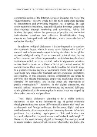 ‘PSYCHOPOWER’ OF CULTURAL DIPLOMACY IN THE INFORMATION AGE 19
commercialization of the Internet. Striegler indicates the rise of the
“hyperindustrial” society, where life has been completely reduced
to consumption and everything becomes just a service. In such
socio-economic conditions, transindividuation becomes completely
short-circuited through marketing and advertising. Public life
is then disrupted, where the processes of psychic and collective
individuation transform into collective disindividuation. Long
circuits are destroyed in disindividuation, which causes the loss of
collective identity.35
In relation to digital diplomacy, it is also imperative to consider
the economic factor, which in many cases defines what kind of
cultural and informational content is being circulated in the global
network of digital reality. From an economic point of view, the rise
of the consumerism culture in postmodern society has forced cultural
institutions which serve as central nodes in diplomatic relations
across borders (under or without a direct government control) to
commercialize their structures. This is dictated by the need to adapt
to a global economic regime of capitalism where public support is
scarce and new sources for financial stability of cultural institutions
are required. In this situation, cultural organizations are urged to
perform like private businesses; employing marketing strategies,
charging for admissions, and selling things and experiences as
public commodities.36
Therefore, in the digital dimension, the
cultural national resources that are promoted the most and delivered
to the global market for consumption in many ways are shaped by
the market demands and populism.
Thus, digital diplomacy, claiming to be a highly political
enterprise, in fact in the information age of global economic
development functions across different market forces that reach out
to domestic and foreign audiences. Furthermore, digital and new
media channels of communication are becoming the most influential
platforms for exercising psychopowers: “life and bodies now
invested in by online corporations such as Facebook and Google.”37
However, the contemporary digital technologic does not just work
to create markets and construct consumers but rather multiplies the
 