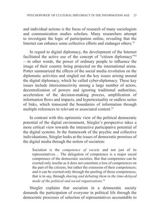 ‘PSYCHOPOWER’ OF CULTURAL DIPLOMACY IN THE INFORMATION AGE 23
and individual actions is the focus of research of many sociologists
and communication studies scholars. Many researchers attempt
to investigate the logic of participation online, revealing that the
Internet can enhance some collective efforts and endanger others.53
In regard to digital diplomacy, the development of the Internet
facilitated the active use of the concept of “citizen diplomacy”54
—in other words, the power of ordinary people to influence the
image of their country being projected on the international arena.
Potter summarized the effects of the social media revolution on the
diplomatic activities and singled out the key issues arising around
the digital diplomacy, which he called cyber-diplomacy. These key
issues include interconnectivity among a large number of actors,
decentralization of powers and ignoring traditional authorities,
acceleration of the decision-making process, amplification of
information flows and impacts, and hypertextuality or endless series
of links, which transcend the boundaries of information through
multiple references to relevant or associated content.55
In contrast with this optimistic view of the political democratic
potential of the digital environment, Stiegler’s perspective takes a
more critical view towards the interactive participative potential of
the digital systems. In the framework of the psychic and collective
individuations, Stiegler looks at the issues of democratic premises of
the digital media through the notion of sociation:
Sociation is the competence of society and not just of its
representatives… The delegation of competence is a major social
competence of the democratic societies. But that competence can be
exerted only insofar as it does not constitute a loss of competences on
the part of the citizens, but rather the extension of their competences;
and it can be exerted only through the pooling of those competences,
that is to say, through sharing and debating them in the time-delayed
mode of the political and social organizations.56
Stiegler explains that sociation in a democratic society
demands the participation of everyone in political life through the
democratic processes of selection of representatives accountable to
 