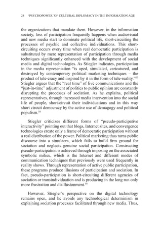 24 ‘PSYCHOPOWER’ OF CULTURAL DIPLOMACY IN THE INFORMATION AGE
the organizations that mandate them. However, in the information
society, loss of participation frequently happens when audiovisual
and new media start to dominate political life, short-circuiting the
processes of psychic and collective individuations. This short-
circuiting occurs every time when real democratic participation is
substituted by mere representation of participation through media
techniques significantly enhanced with the development of social
media and digital technologies. As Stiegler indicates, participation
in the media representation “is aped, simulated, caricatured, and
destroyed by contemporary political marketing techniques – the
product of tele-cracy and inspired by it in the form of tele-reality.”57
Stiegler argues that the “real time” of live communications and the
“just-in-time” adjustment of politics to public opinion are constantly
disrupting the processes of sociation. As he explains, political
representatives, through increased media intervention into the social
life of people, short-circuit their individuations and in this way
short circuit democracy by the active use of demagogy and political
populism.58
Stiegler criticizes different forms of “pseudo-participative
interactivity” pointing out that blogs, Internet sites, and convergence
technologies create only a frame of democratic participation without
a real distribution of the power. Political marketing thus turns public
discourse into a simulacra, which fails to build firm ground for
sociation and neglects genuine social participation. Constructing
pseudo-participation is achieved through imposing on the associated
symbolic milieu, which is the Internet and different modes of
communication techniques that previously were used frequently in
reality shows. Through representation of active public participation,
these programs produce illusions of participation and sociation. In
fact, pseudo-participation is short-circuiting different agencies of
sociation or transindividuation and is producing in the long run only
more frustration and disillusionment.59
However, Stiegler’s perspective on the digital technology
remains open, and he avoids any technological determinism in
explaining sociation processes facilitated through new media. Thus,
 