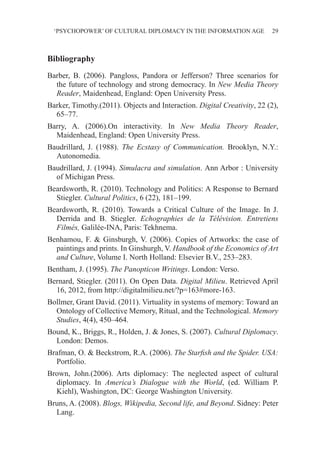 ‘PSYCHOPOWER’ OF CULTURAL DIPLOMACY IN THE INFORMATION AGE 29
Bibliography
Barber, B. (2006). Pangloss, Pandora or Jefferson? Three scenarios for
the future of technology and strong democracy. In New Media Theory
Reader, Maidenhead, England: Open University Press.
Barker, Timothy.(2011). Objects and Interaction. Digital Creativity, 22 (2),
65–77.
Barry, A. (2006).On interactivity. In New Media Theory Reader,
Maidenhead, England: Open University Press.
Baudrillard, J. (1988). The Ecstasy of Communication. Brooklyn, N.Y.:
Autonomedia.
Baudrillard, J. (1994). Simulacra and simulation. Ann Arbor : University
of Michigan Press.
Beardsworth, R. (2010). Technology and Politics: A Response to Bernard
Stiegler. Cultural Politics, 6 (22), 181–199.
Beardsworth, R. (2010). Towards a Critical Culture of the Image. In J.
Derrida and B. Stiegler. Echographies de la Télévision. Entretiens
Filmés, Galilée-INA, Paris: Tekhnema.
Benhamou, F. & Ginsburgh, V. (2006). Copies of Artworks: the case of
paintings and prints. In Ginshurgh, V. Handbook of the Economics of Art
and Culture, Volume I. North Holland: Elsevier B.V., 253–283.
Bentham, J. (1995). The Panopticon Writings. London: Verso.
Bernard, Stiegler. (2011). On Open Data. Digital Milieu. Retrieved April
16, 2012, from http://digitalmilieu.net/?p=163#more-163.
Bollmer, Grant David. (2011). Virtuality in systems of memory: Toward an
Ontology of Collective Memory, Ritual, and the Technological. Memory
Studies, 4(4), 450–464.
Bound, K., Briggs, R., Holden, J. & Jones, S. (2007). Cultural Diplomacy.
London: Demos.
Brafman, O. & Beckstrom, R.A. (2006). The Starfish and the Spider. USA:
Portfolio.
Brown, John.(2006). Arts diplomacy: The neglected aspect of cultural
diplomacy. In America’s Dialogue with the World, (ed. William P.
Kiehl), Washington, DC: George Washington University.
Bruns, A. (2008). Blogs, Wikipedia, Second life, and Beyond. Sidney: Peter
Lang.
 