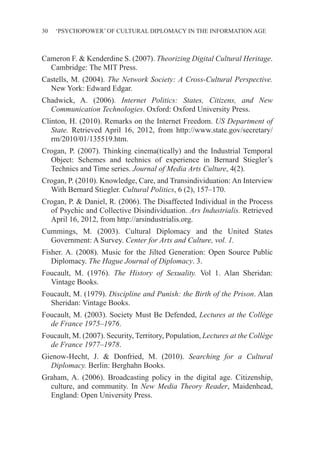 30 ‘PSYCHOPOWER’ OF CULTURAL DIPLOMACY IN THE INFORMATION AGE
Cameron F. & Kenderdine S. (2007). Theorizing Digital Cultural Heritage.
Cambridge: The MIT Press.
Castells, M. (2004). The Network Society: A Cross-Cultural Perspective.
New York: Edward Edgar.
Chadwick, A. (2006). Internet Politics: States, Citizens, and New
Communication Technologies. Oxford: Oxford University Press.
Clinton, H. (2010). Remarks on the Internet Freedom. US Department of
State. Retrieved April 16, 2012, from http://www.state.gov/secretary/
rm/2010/01/135519.htm.
Crogan, P. (2007). Thinking cinema(tically) and the Industrial Temporal
Object: Schemes and technics of experience in Bernard Stiegler’s
Technics and Time series. Journal of Media Arts Culture, 4(2).
Crogan, P. (2010). Knowledge, Care, and Transindividuation: An Interview
With Bernard Stiegler. Cultural Politics, 6 (2), 157–170.
Crogan, P. & Daniel, R. (2006). The Disaffected Individual in the Process
of Psychic and Collective Disindividuation. Ars Industrialis. Retrieved
April 16, 2012, from http://arsindustrialis.org.
Cummings, M. (2003). Cultural Diplomacy and the United States
Government: A Survey. Center for Arts and Culture, vol. 1.
Fisher. A. (2008). Music for the Jilted Generation: Open Source Public
Diplomacy. The Hague Journal of Diplomacy. 3.
Foucault, M. (1976). The History of Sexuality. Vol 1. Alan Sheridan:
Vintage Books.
Foucault, M. (1979). Discipline and Punish: the Birth of the Prison. Alan
Sheridan: Vintage Books.
Foucault, M. (2003). Society Must Be Defended, Lectures at the Collège
de France 1975–1976.
Foucault, M. (2007). Security, Territory, Population, Lectures at the Collège
de France 1977–1978.
Gienow-Hecht, J. & Donfried, M. (2010). Searching for a Cultural
Diplomacy. Berlin: Berghahn Books.
Graham, A. (2006). Broadcasting policy in the digital age. Citizenship,
culture, and community. In New Media Theory Reader, Maidenhead,
England: Open University Press.
 