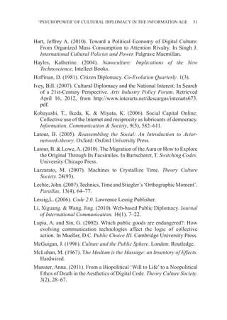 ‘PSYCHOPOWER’ OF CULTURAL DIPLOMACY IN THE INFORMATION AGE 31
Hart, Jeffrey A. (2010). Toward a Political Economy of Digital Culture:
From Organized Mass Consumption to Attention Rivalry. In Singh J.
International Cultural Policies and Power. Palgrave Macmillan.
Hayles, Katherine. (2004). Nanoculture: Implications of the New
Technoscience, Intellect Books.
Hoffman, D. (1981). Citizen Diplomacy. Co-Evolution Quarterly. 1(3).
Ivey, Bill. (2007). Cultural Diplomacy and the National Interest: In Search
of a 21st-Century Perspective. Arts Industry Policy Forum. Retrieved
April 16, 2012, from http://www.interarts.net/descargas/interarts673.
pdf.
Kobayashi, T., Ikeda, K. & Miyata, K. (2006). Social Capital Online:
Collective use of the Internet and reciprocity as lubricants of democracy.
Information, Communication & Society, 9(5), 582–611.
Latour, B. (2005). Reassembling the Social: An Introduction to Actor-
network-theory. Oxford: Oxford University Press.
Latour, B. & Lowe,A. (2010). The Migration of theAura or How to Explore
the Original Through Its Facsimiles. In Bartscherer, T. Switching Codes.
University Chicago Press.
Lazzarato, M. (2007). Machines to Crystallize Time. Theory Culture
Society. 24(93).
Lechte, John. (2007).Technics,Time and Stiegler’s ‘Orthographic Moment’.
Parallax, 13(4), 64–77.
Lessig,L. (2006). Code 2.0. Lawrence Lessig Publisher.
Li, Xiguang. & Wang, Jing. (2010). Web-based Public Diplomacy. Journal
of International Communication. 16(1). 7–22.
Lupia, A. and Sin, G. (2002). Which public goods are endangered?: How
evolving communication technologies affect the logic of collective
action. In Mueller, D.C. Public Choice III. Cambridge University Press.
McGuigan, J. (1996). Culture and the Public Sphere. London: Routledge.
McLuhan, M. (1967). The Medium is the Massage: an Inventory of Effects.
Hardwired.
Munster, Anna. (2011). From a Biopolitical ‘Will to Life’ to a Noopolitical
Ethos of Death in theAesthetics of Digital Code. Theory Culture Society.
3(2), 28–67.
 