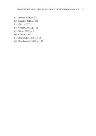 ‘PSYCHOPOWER’ OF CULTURAL DIPLOMACY IN THE INFORMATION AGE 37
61.	 Barber, 2006, p. 201
62.	 Stiegler, 2010, p. 176
63.	 Ibid., p. 177
64.	 Crogan, 2010, p. 162
65.	 Snow, 2009, p. 8
66.	 Clinton, 2010
67.	 Bound et al., 2007, p. 75
68.	 Beardsworth, 2010, p. 185
 