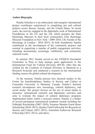 38 ‘PSYCHOPOWER’ OF CULTURAL DIPLOMACY IN THE INFORMATION AGE
Author Biography
Natalia Grincheva is an enthusiastic and energetic international
project coordinator experienced in completing arts and cultural
projects across Russia, Europe, and the United States. In recent
years, she actively engaged in the diplomatic work of International
Foundations in the US and the UK which promote the State
Hermitage Museum in their local communities (The Hermitage
Museum Foundation in New York / 2009–2010, UK Friends of the
Hermitage in London / 2010–2011). In both foundations Natalia
contributed to the development of the community projects and
assisted in organizing a number of public engagement activities,
including documentary screenings, exhibitions, and community
outreach events.
In summer 2011 Natalia served on the UNESCO Secretariat
Committee in Paris to help manage grant applications to the
International Fund for Cultural Diversity (IFCD). After that she
worked for the Coalition of Cultural Diversity in Montreal as a
Research Associate and conducted a research on the international
funding sources for global cultural development.
At the moment, Natalia pursues hew doctoral studies in the
Centre for Interdisciplinary Studies in Society and Culture at
Concordia University in Montreal, Canada. Natalia’s doctoral
research encompasses new museology, cultural diplomacy, and
social media. Her project focuses on the use of social media in
museums’ international outreach and diplomatic activities and
aims to evaluate the impact of cultural diplomacy programs
implemented online within a museum context. Natalia is a holder
of several prestigious international academic awards including the
Fulbright Scholarship (2007–2010), Erasmus Mundus EuroCulture
Scholarship (2010–2011), Quebec Fund Fellowship for Research on
Society and Culture (2011–2013), Australian Endeavour Research
Fellowship (2012–2013), and others.
 