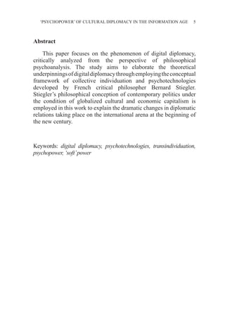 ‘PSYCHOPOWER’ OF CULTURAL DIPLOMACY IN THE INFORMATION AGE 5
Abstract
This paper focuses on the phenomenon of digital diplomacy,
critically analyzed from the perspective of philosophical
psychoanalysis. The study aims to elaborate the theoretical
underpinningsofdigitaldiplomacythroughemployingtheconceptual
framework of collective individuation and psychotechnologies
developed by French critical philosopher Bernard Stiegler.
Stiegler’s philosophical conception of contemporary politics under
the condition of globalized cultural and economic capitalism is
employed in this work to explain the dramatic changes in diplomatic
relations taking place on the international arena at the beginning of
the new century.
Keywords: digital diplomacy, psychotechnologies, transindividuation,
psychopower, ‘soft’power
 