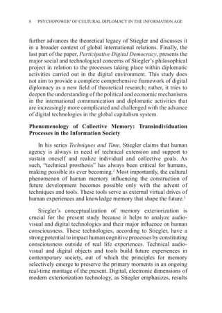8 ‘PSYCHOPOWER’ OF CULTURAL DIPLOMACY IN THE INFORMATION AGE
further advances the theoretical legacy of Stiegler and discusses it
in a broader context of global international relations. Finally, the
last part of the paper, Participative Digital Democracy, presents the
major social and technological concerns of Stiegler’s philosophical
project in relation to the processes taking place within diplomatic
activities carried out in the digital environment. This study does
not aim to provide a complete comprehensive framework of digital
diplomacy as a new field of theoretical research; rather, it tries to
deepen the understanding of the political and economic mechanisms
in the international communication and diplomatic activities that
are increasingly more complicated and challenged with the advance
of digital technologies in the global capitalism system.
Phenomenology of Collective Memory: Transindividuation
Processes in the Information Society
In his series Techniques and Time, Stiegler claims that human
agency is always in need of technical extension and support to
sustain oneself and realize individual and collective goals. As
such, “technical prosthesis” has always been critical for humans,
making possible its ever becoming.2
Most importantly, the cultural
phenomenon of human memory influencing the construction of
future development becomes possible only with the advent of
techniques and tools. These tools serve as external virtual drives of
human experiences and knowledge memory that shape the future.3
Stiegler’s conceptualization of memory exteriorization is
crucial for the present study because it helps to analyze audio-
visual and digital technologies and their major influence on human
consciousness. These technologies, according to Stiegler, have a
strong potential to impact human cognitive processes by constituting
consciousness outside of real life experiences. Technical audio-
visual and digital objects and tools build future experiences in
contemporary society, out of which the principles for memory
selectively emerge to preserve the primary moments in an ongoing
real-time montage of the present. Digital, electronic dimensions of
modern exteriorization technology, as Stiegler emphasizes, results
 