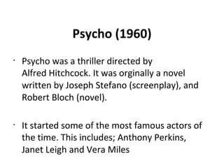 Psycho (1960)
•
Psycho was a thriller directed by
Alfred Hitchcock. It was orginally a novel
written by Joseph Stefano (screenplay), and
Robert Bloch (novel).
•
It started some of the most famous actors of
the time. This includes; Anthony Perkins,
Janet Leigh and Vera Miles
 