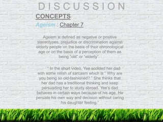 D I S C U S S I O N
CONCEPTS
Ageism : Chapter 7
Ageism is defined as negative or positive
stereotypes, prejudice or discrimination against
elderly people on the basis of their chronological
age or on the basis of a perception of them as
being “old” or “elderly”.
“ In the short video, Yee scolded her dad
with some relish of sarcasm which is “ Why are
you being so old-fashioned? ” She thinks that
her dad has a traditional thinking and keep
persuading her to study abroad. Yee’s dad
behaves in certain ways because of his age. He
persists his own way and decision without caring
his daughter feeling.”
 