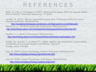 R E F E R E N C E S
Ayton, P., Pott, A., & Elwakili, N. (2007). Affective forecasting: Why can’t people predict
their emotions? Thinking & Reasoning, 13, 62-80
Jennifer, R. (2010). Olympic expectations gone awry: Plushenko conforms to silver
medalist syndrome. Retrieved from
http://socialpsychologyeye.wordpress.com/tag/upward-counterfactuals/
Kendra, C. (). The Asch Conformity Experiments. Retrieved from
http://psychology.about.com/od/classicpsychologystudies/p/conformity.htm
Kendra, C. (). What is Persuasion? Retrieved from
http://psychology.about.com/od/socialinfluence/f/what-is-persuasion.htm
Loretto, W., Duncan, C., & White, P.J. (2000). Ageism and employment: Controversies,
ambiguities, and younger people’s perceptions. Ageing &
Society, 20(3), 279-302.
Saul, M. (2007). Simply Psychology. What is Conformity? Retrieved from
http://www.simplypsychology.org/conformity.html
Saul, M. (2008). Simply Psychology. Stereotypes. Retrieved from
http://www.simplypsychology.org/katz-braly.html
 