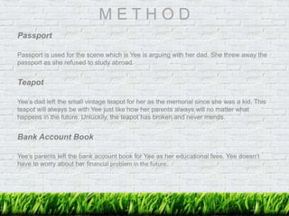 M E T H O D
Passport
Passport is used for the scene which is Yee is arguing with her dad. She threw away the
passport as she refused to study abroad.
Teapot
Yee’s dad left the small vintage teapot for her as the memorial since she was a kid. This
teapot will always be with Yee just like how her parents always will no matter what
happens in the future. Unluckily, the teapot has broken and never mends.
Bank Account Book
Yee’s parents left the bank account book for Yee as her educational fees. Yee doesn’t
have to worry about her financial problem in the future.
 