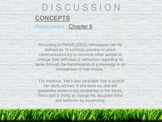D I S C U S S I O N
CONCEPTS
Persuasion : Chapter 6
According to Perloff (2003), persuasion can be
defined as “A symbolic process in which
communicators try to convince other people to
change their attitudes or behaviors regarding an
issue through the transmission of a message in an
atmosphere of free choice.”
“ For instance, Yee’s dad persuade Yee to pursuit
her study abroad. If she does so, she will
guarantee works in big companies in the future.
Yee’s dad is trying to change his daughter mind
and behavior by convincing.
 