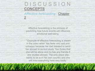 D I S C U S S I O N
CONCEPTS
Affective forecasting : Chapter
2
Affective forecasting is the process of
predicting how future events will influence
emotional well-being.
“ Example of affective forecasting is shown
in the video when Yee feels very sad and
unhappy because her dad insisted to send
her abroad to pursuit study. Yee thinks that
she will be alone and no has any friends if
she studies abroad. The only place she
wants to be is in her own country and she
will miss everything here very badly.”
 