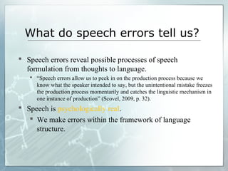 What do speech errors tell us?
 Speech errors reveal possible processes of speech
formulation from thoughts to language.
 “Speech errors allow us to peek in on the production process because we
know what the speaker intended to say, but the unintentional mistake freezes
the production process momentarily and catches the linguistic mechanism in
one instance of production” (Scovel, 2009, p. 32).
 Speech is psychologically real.
 We make errors within the framework of language
structure.
 