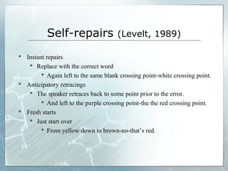 Self-repairs (Levelt, 1989)
 Instant repairs
 Replace with the correct word
 Again left to the same blank crossing point-white crossing point.
 Anticipatory retracings
 The speaker retraces back to some point prior to the error.
 And left to the purple crossing point-the the red crossing point.
 Fresh starts
 Just start over
 From yellow down to brown-no-that’s red.
 