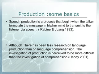 Production :some basics
• Speech production is a process that begin when the talker
formulate the message in his/her mind to transmit to the
listener via speech. ( Rabiner& Juang 1993).
• Although There has been less research on language
production than on language comprehension. The
investigation of production is perceived to be more difficult
than the investigation of comprehension (Harley 2001).
 