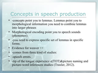  -concepts point you to lemmas. Lemmas point you to
morphological information you need to combine lemmas
into larger phrases
 Morphological encoding point you to speech sounds
(phonemes).
 -you need to express specific set of lemmas in specific
forms.
 Evidence for weaver ++
 -comes from three kind of studies:
 -speech errors.
 -tip of the tongue experience e(TOT)&picture naming and
picture-word inferences studies (Traxler, 2012).
Concepts in speech production
 