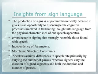  The production of signs is important theoretically because it
gives us an opportunity to disentangle the cognitive
processes involved in translating thought into language from
the physical characteristics of our speech apparatus.
 errors occur in signing that strongly resemble those found
with speech.
 Independence of Parameters.
 Morpheme Structure Constraints.
 Speakers achieve differences in speech rate primarily by
varying the number of pauses, whereas signers vary the
duration of signed segments and both the duration and
number of pauses.
Insights from sign language
 