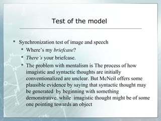 Test of the model
 Synchronization test of image and speech
 Where’s my briefcase?
 There’s your briefcase.
 The problem with mentalism is The process of how
imagistic and syntactic thoughts are initially
conventionalized are unclear. But McNeil offers some
plausible evidence by saying that syntactic thought may
be generated by beginning with something
demonstrative. while imagistic thought might be of some
one pointing towards an object
 