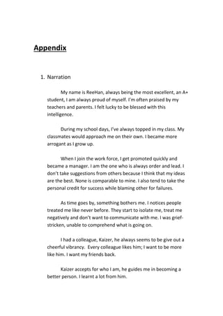 Appendix
1. Narration
My name is ReeHan, always being the most excellent, an A+
student, I am always proud of myself. I’m often praised by my
teachers and parents. I felt lucky to be blessed with this
intelligence.
During my school days, I’ve always topped in my class. My
classmates would approach me on their own. I became more
arrogant as I grow up.
When I join the work force, I get promoted quickly and
became a manager. I am the one who is always order and lead. I
don’t take suggestions from others because I think that my ideas
are the best. None is comparable to mine. I also tend to take the
personal credit for success while blaming other for failures.
As time goes by, something bothers me. I notices people
treated me like never before. They start to isolate me, treat me
negatively and don’t want to communicate with me. I was grief-
stricken, unable to comprehend what is going on.
I had a colleague, Kaizer, he always seems to be give out a
cheerful vibrancy. Every colleague likes him; I want to be more
like him. I want my friends back.
Kaizer accepts for who I am, he guides me in becoming a
better person. I learnt a lot from him.
 