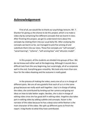 Acknowledgement
First of all, we would like to thank our psychology lecturer, Mr. T.
Shankar for giving us the chance to do this project, which is to make a
video clip by comprising five different concepts that we learnt in class.
After finishing this project, we get to understand more about the
concepts by relating them into our usual daily life. After analysing the
concepts we learnt so far, we managed to pick five among all and
substitute them into our story. These five concepts are “self-concept”,
“social learning”, “schema”, “self-serving bias” and “altruistic model”.
In this project, all the students are divided into groups of four. We
do not know each other well at the beginning. Although it sounds like a
difficult task from the very beginning, but surprisingly, all of us corporate
well in the end. Everything goes smoothly. We took only more than one
hour for the video shooting and the outcome is really good.
In the process of making the video, every one of us is in charge of
different parts. We are all very grateful that each of us is in the same
group because we really work well together. Jiayi is in charge of taking
the video; she contributed by lending out her camera and giving out
ideas on how to take better angles. Besides, she is also in charge of
editing video since she has good skill in editing video. Angeline also takes
part in editing video by adding subtitle and concepts. Kaizer is the
narrator of the video because he has a deep voice while Reehan is the
main character of the video. We split up different parts to finish the
report. A big thanks to what they have contributed.
 