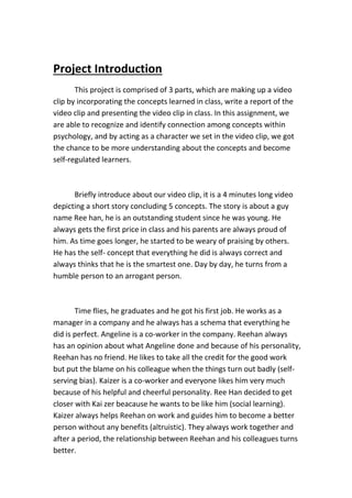 Project Introduction
This project is comprised of 3 parts, which are making up a video
clip by incorporating the concepts learned in class, write a report of the
video clip and presenting the video clip in class. In this assignment, we
are able to recognize and identify connection among concepts within
psychology, and by acting as a character we set in the video clip, we got
the chance to be more understanding about the concepts and become
self-regulated learners.
Briefly introduce about our video clip, it is a 4 minutes long video
depicting a short story concluding 5 concepts. The story is about a guy
name Ree han, he is an outstanding student since he was young. He
always gets the first price in class and his parents are always proud of
him. As time goes longer, he started to be weary of praising by others.
He has the self- concept that everything he did is always correct and
always thinks that he is the smartest one. Day by day, he turns from a
humble person to an arrogant person.
Time flies, he graduates and he got his first job. He works as a
manager in a company and he always has a schema that everything he
did is perfect. Angeline is a co-worker in the company. Reehan always
has an opinion about what Angeline done and because of his personality,
Reehan has no friend. He likes to take all the credit for the good work
but put the blame on his colleague when the things turn out badly (self-
serving bias). Kaizer is a co-worker and everyone likes him very much
because of his helpful and cheerful personality. Ree Han decided to get
closer with Kai zer beacause he wants to be like him (social learning).
Kaizer always helps Reehan on work and guides him to become a better
person without any benefits (altruistic). They always work together and
after a period, the relationship between Reehan and his colleagues turns
better.
 