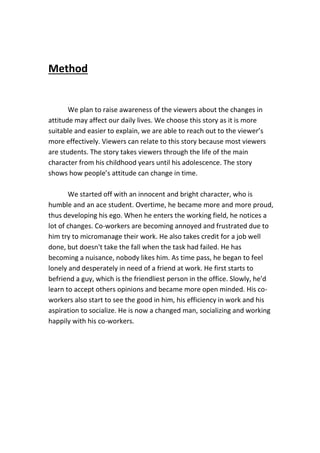 Method
We plan to raise awareness of the viewers about the changes in
attitude may affect our daily lives. We choose this story as it is more
suitable and easier to explain, we are able to reach out to the viewer’s
more effectively. Viewers can relate to this story because most viewers
are students. The story takes viewers through the life of the main
character from his childhood years until his adolescence. The story
shows how people’s attitude can change in time.
We started off with an innocent and bright character, who is
humble and an ace student. Overtime, he became more and more proud,
thus developing his ego. When he enters the working field, he notices a
lot of changes. Co-workers are becoming annoyed and frustrated due to
him try to micromanage their work. He also takes credit for a job well
done, but doesn't take the fall when the task had failed. He has
becoming a nuisance, nobody likes him. As time pass, he began to feel
lonely and desperately in need of a friend at work. He first starts to
befriend a guy, which is the friendliest person in the office. Slowly, he'd
learn to accept others opinions and became more open minded. His co-
workers also start to see the good in him, his efficiency in work and his
aspiration to socialize. He is now a changed man, socializing and working
happily with his co-workers.
 