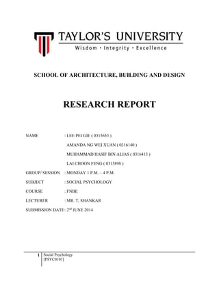 1 Social Psychology
[PSYC0103]
SCHOOL OF ARCHITECTURE, BUILDING AND DESIGN
RESEARCH REPORT
NAME : LEE PEI GIE ( 0315653 )
AMANDA NG WEI XUAN ( 0316140 )
MUHAMMAD HASIF BIN ALIAS ( 0316413 )
LAI CHOON FENG ( 0315898 )
GROUP/ SESSION : MONDAY 1 P.M. – 4 P.M.
SUBJECT : SOCIAL PSYCHOLOGY
COURSE : FNBE
LECTURER : MR. T, SHANKAR
SUBMISSION DATE: 2nd
JUNE 2014
 