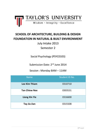 | P a g e
SCHOOL OF ARCHITECTURE, BUILDING & DESIGN
FOUNDATION IN NATURAL & BUILT ENVIRONMENT
July Intake 2013
Semester 2
Social Psychology (PSYC0103)
Submission Date: 2nd
June 2014
Session : Monday 8AM – 11AM
Name Student ID No.
Lee Kim Thiam 0310710
Tan Chiew Nee 0303531
Liong Xin Yie 0316600
Tay Jia Jian 0315508
 