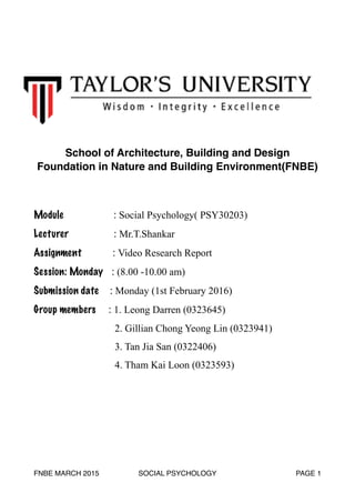 School of Architecture, Building and Design
Foundation in Nature and Building Environment(FNBE)
Module : Social Psychology( PSY30203)
Lecturer : Mr.T.Shankar
Assignment : Video Research Report
Session: Monday : (8.00 -10.00 am)
Submission date : Monday (1st February 2016)
Group members : 1. Leong Darren (0323645)
2. Gillian Chong Yeong Lin (0323941)
3. Tan Jia San (0322406)
4. Tham Kai Loon (0323593) 
FNBE MARCH 2015 SOCIAL PSYCHOLOGY PAGE 1
 