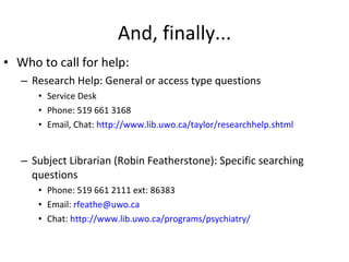 And, finally... Who to call for help: Research Help: General or access type questions Service Desk Phone: 519 661 3168 Email, Chat:  http://www.lib.uwo.ca/taylor/researchhelp.shtml Subject Librarian (Robin Featherstone): Specific searching questions Phone: 519 661 2111 ext: 86383 Email:  [email_address] Chat:  http://www.lib.uwo.ca/programs/psychiatry/ 