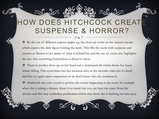 HOW DOES HITCHCOCK CREATE
SUSPENSE & HORROR?
 By the use of different camera angles e.g. the close up zoom on the camera curtain
which depicts the dark figure holding the knife. This fills the scene with suspense and
tension as Marion is not aware of what is behind her and the use of zoom also highlights
the fact that something horrendous is about to occur.
 There is another close up on her hand and a downward tilt which shows her hand
slowly falling. This symbolizes her last moment alive as the intruder stabs her to death
and this yet again raises suspension as we don’t know who the murderer is.
 Hitchcock also uses sound to portray the events happening in the scene for example
when she is taking a shower, there is no music but you can hear the water from the
shower and this may symbolize purification which may show she is washing her sins away.
 