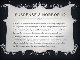 SUSPENSE & HORROR #2
 When the intruder faces Marion, the music is suddenly high pitched
and very frantic, capturing the pain of Marion being stabbed continuously
by the intruder. Explicitly, we see Marion being stabbed on the body but
there are also some shots showing the killer attempting to stab her.
 Editing is very important in this scene because the audience should
know what exactly is going on at every moment for example when Marion
is being attacked, there were short cuts to her reaction and to her killers
and this yet again makes the scene more horrific to watch.
 