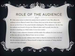 ROLE OF THE AUDIENCE
 Only some scenes in which the camera shot is a point of view. This allows the
audience to be in Marion’s mind. One of these shots was in the shower scene and it
was an eye level shot of the actual intruder attacking her. This emphasizes the fact that
the audience are forced to be put into Marion’s place and it actually feels like the
intruder is attacking you which makes it even more scarier.
 There is some subjective treatment and this makes the audience fee more involved
as they can only see what Marion Crane can see at times.
 However, there are also ordinary shots which is objective treatment due to the fact
that the camera is placed on Marion herself to depict her emotions of being attacked
which were fear and anger.
 