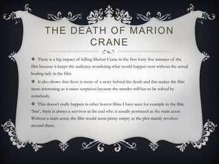 THE DEATH OF MARION
CRANE
 There is a big impact of killing Marion Crane in the first forty five minutes of the
film because it keeps the audience wondering what would happen next without the actual
leading lady in the film.
 It also shows that there is more of a story behind the death and this makes the film
more interesting as it raises suspicion because the murder still has to be solved by
somebody.
 This doesn’t really happen in other horror films I have seen for example in the film
‘Saw’, there is always a survivor at the end who is usually portrayed as the main actor.
Without a main actor, the film would seem pretty empty as the plot mainly revolves
around them.
 
