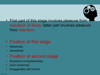 • First part of this stage involves pleasure from
  expulsion of feces; latter part involves pleasure
  from retention.


• Fixation at first stage
•   Messiness
•   Disordered

• Fixation at second stage
•   Excessive compulsiveness
•   Over conformity
•   Exaggerated self control.
 