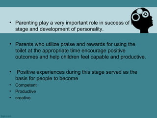 • Parenting play a very important role in success of this
  stage and development of personality.

• Parents who utilize praise and rewards for using the
  toilet at the appropriate time encourage positive
  outcomes and help children feel capable and productive.

•    Positive experiences during this stage served as the
    basis for people to become
•   Competent
•   Productive
•   creative
 