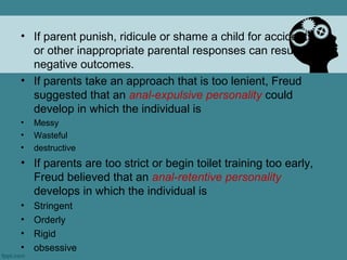 • If parent punish, ridicule or shame a child for accidents
  or other inappropriate parental responses can result in
  negative outcomes.
• If parents take an approach that is too lenient, Freud
  suggested that an anal-expulsive personality could
  develop in which the individual is
•   Messy
•   Wasteful
•   destructive
• If parents are too strict or begin toilet training too early,
  Freud believed that an anal-retentive personality
  develops in which the individual is
•   Stringent
•   Orderly
•   Rigid
•   obsessive
 
