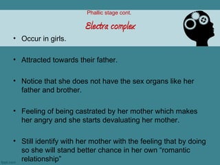 Phallic stage cont.

                       Electra complex
• Occur in girls.

• Attracted towards their father.

• Notice that she does not have the sex organs like her
  father and brother.

• Feeling of being castrated by her mother which makes
  her angry and she starts devaluating her mother.

• Still identify with her mother with the feeling that by doing
  so she will stand better chance in her own “romantic
  relationship”
 