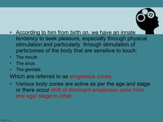 • According to him from birth on, we have an innate
  tendency to seek pleasure, especially through physical
  stimulation and particularly through stimulation of
  parts/zones of the body that are sensitive to touch:
•   The mouth
•   The anus
•   The genitals
Which are referred to as erogenous zones.
• Various body zones are active as per the age and stage
  or there occur shift of dominant erogenous zone from
  one age/ stage to other.
 