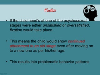 Fixation
• If the child need’s at one of the psychosexual
  stages were either unsatisfied or oversatisfied,
  fixation would take place.

• This means the child would show continued
  attachment to an old stage even after moving on
  to a new one as per his/her age.

• This results into problematic behavior patterns
 