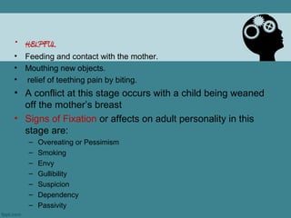 • HELPFUL
•   Feeding and contact with the mother.
•   Mouthing new objects.
•   relief of teething pain by biting.
• A conflict at this stage occurs with a child being weaned
  off the mother’s breast
• Signs of Fixation or affects on adult personality in this
  stage are:
    –   Overeating or Pessimism
    –   Smoking
    –   Envy
    –   Gullibility
    –   Suspicion
    –   Dependency
    –   Passivity
 