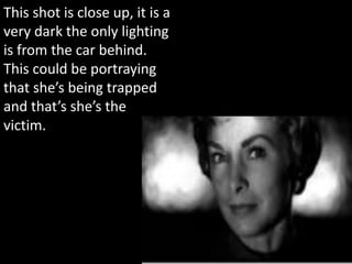 This shot is close up, it is a
very dark the only lighting
is from the car behind.
This could be portraying
that she’s being trapped
and that’s she’s the
victim.
 