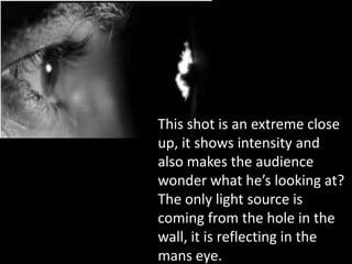 This shot is an extreme close
up, it shows intensity and
also makes the audience
wonder what he’s looking at?
The only light source is
coming from the hole in the
wall, it is reflecting in the
mans eye.
 