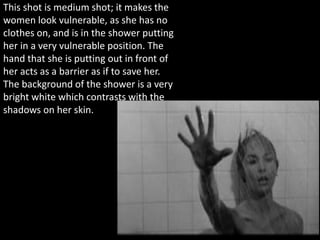 This shot is medium shot; it makes the
women look vulnerable, as she has no
clothes on, and is in the shower putting
her in a very vulnerable position. The
hand that she is putting out in front of
her acts as a barrier as if to save her.
The background of the shower is a very
bright white which contrasts with the
shadows on her skin.
 